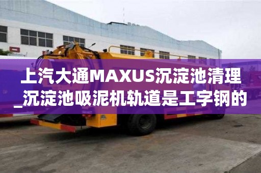 上汽大通MAXUS沉淀池清理_沉淀池吸泥機軌道是工字鋼的嗎找哪家