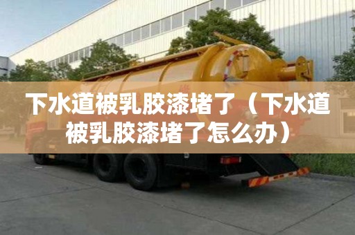 下水道被乳膠漆堵了（下水道被乳膠漆堵了怎么辦）