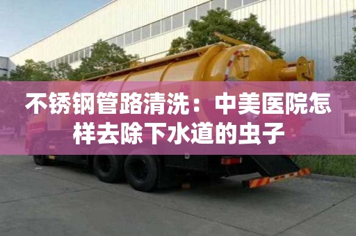 不銹鋼管路清洗：中美醫(yī)院怎樣去除下水道的蟲子