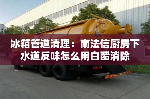 冰箱管道清理：南法信廚房下水道反味怎么用白醋消除