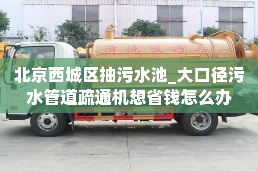 北京西城區抽污水池_大口徑污水管道疏通機想省錢怎么辦