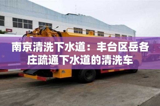 南京清洗下水道：豐臺區岳各莊疏通下水道的清洗車