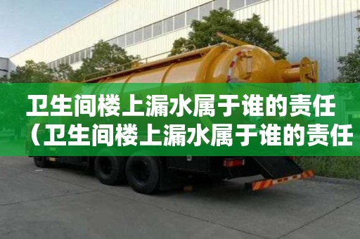 衛生間樓上漏水屬于誰的責任（衛生間樓上漏水屬于誰的責任是師傅責任）