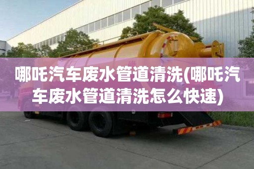 哪吒汽車廢水管道清洗(哪吒汽車廢水管道清洗怎么快速)