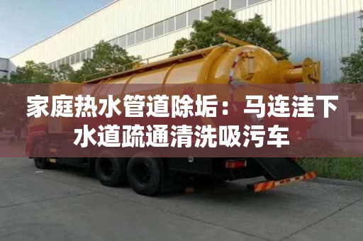 家庭熱水管道除垢：馬連洼下水道疏通清洗吸污車