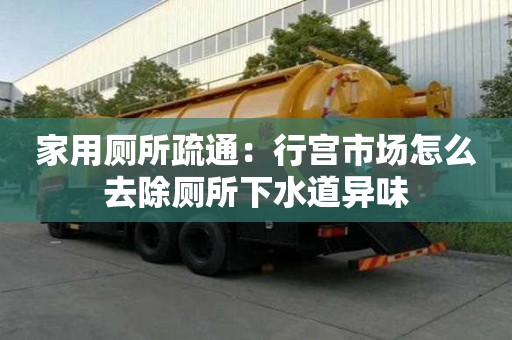 家用廁所疏通：行宮市場怎么去除廁所下水道異味