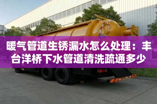 暖氣管道生銹漏水怎么處理：豐臺洋橋下水管道清洗疏通多少錢