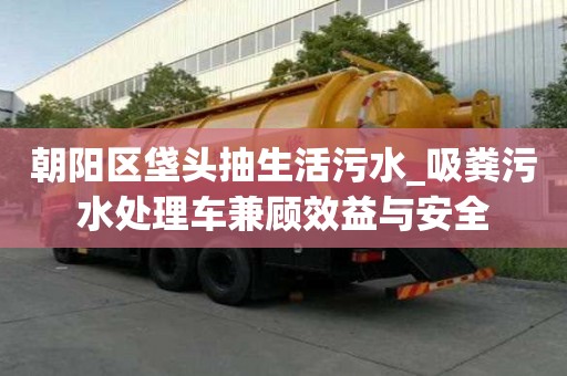 朝陽區垡頭抽生活污水_吸糞污水處理車兼顧效益與安全