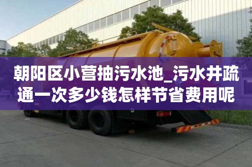 朝陽區小營抽污水池_污水井疏通一次多少錢怎樣節省費用呢