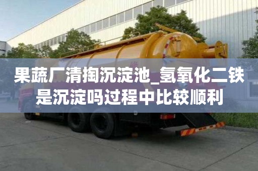 果蔬廠清掏沉淀池_氫氧化二鐵是沉淀嗎過程中比較順利