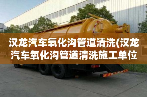 漢龍汽車氧化溝管道清洗(漢龍汽車氧化溝管道清洗施工單位)