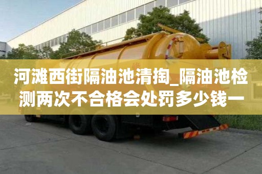 河灘西街隔油池清掏_隔油池檢測兩次不合格會處罰多少錢一次小竅門要注意