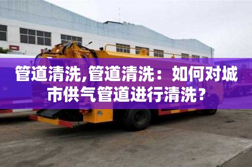 管道清洗,管道清洗：如何對城市供氣管道進行清洗？