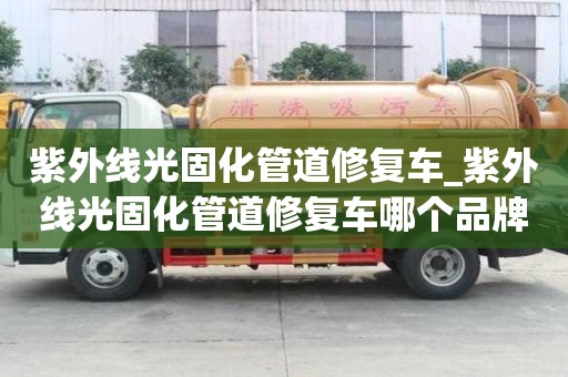 紫外線光固化管道修復車_紫外線光固化管道修復車哪個品牌好