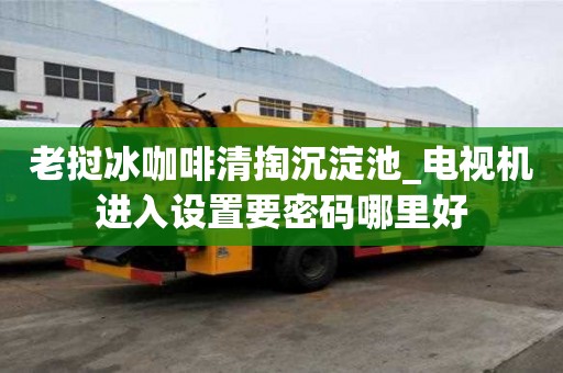 老撾冰咖啡清掏沉淀池_電視機進入設置要密碼哪里好