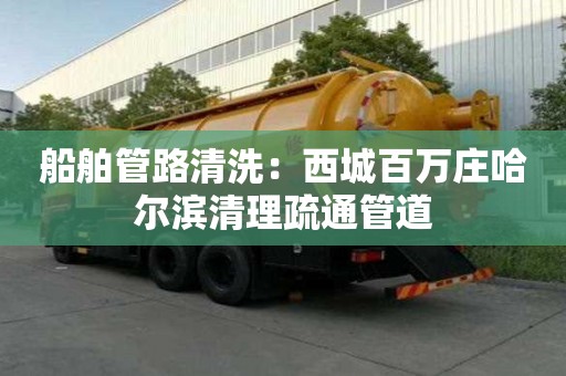 船舶管路清洗：西城百萬莊哈爾濱清理疏通管道