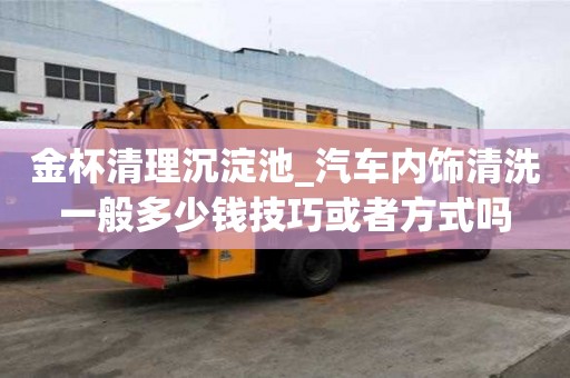 金杯清理沉淀池_汽車內飾清洗一般多少錢技巧或者方式嗎