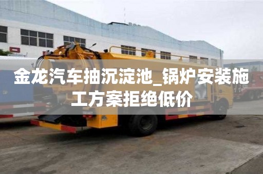 金龍汽車抽沉淀池_鍋爐安裝施工方案拒絕低價