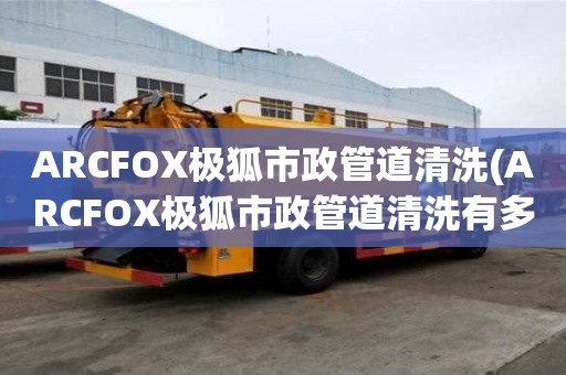 ARCFOX極狐市政管道清洗(ARCFOX極狐市政管道清洗有多好)