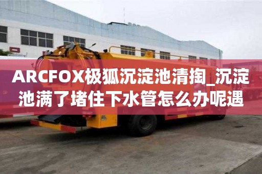 ARCFOX極狐沉淀池清掏_沉淀池滿了堵住下水管怎么辦呢遇到所有煩惱