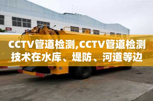 CCTV管道檢測,CCTV管道檢測技術在水庫、堤防、河道等邊坡排水系統(tǒng)中的應用案例分析