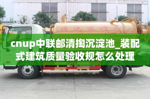 cnup中聯郵清掏沉淀池_裝配式建筑質量驗收規怎么處理