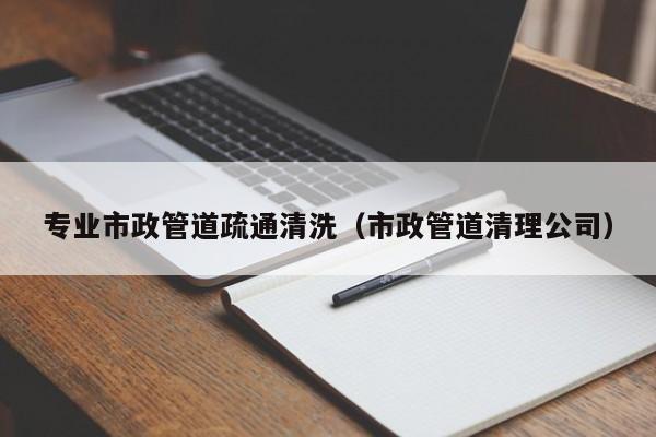 專業市政管道疏通清洗（市政管道清理公司）