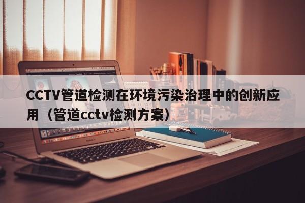 CCTV管道檢測在環境污染治理中的創新應用（管道cctv檢測方案）