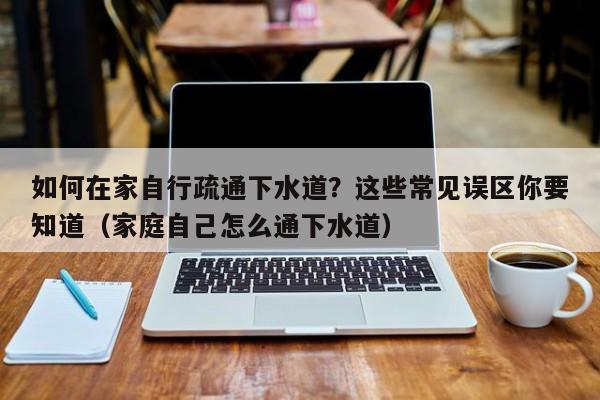 如何在家自行疏通下水道？這些常見誤區你要知道（家庭自己怎么通下水道）