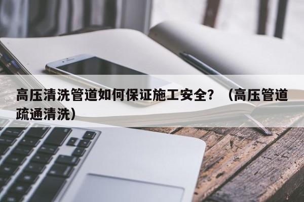 高壓清洗管道如何保證施工安全？（高壓管道疏通清洗）